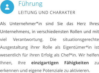 Als Unternehmer*in sind Sie das Herz Ihres Unternehmens, in verschiedensten Rollen und mit viel Verantwortung. Die situationsgerechte Ausgestaltung ihrer Rolle als Eigentümer*in ist wesentlich für ihren Erfolg als Chef*in. Wir helfen Ihnen, Ihre einzigartigen Fähigkeiten zu erkennen und eigene Potenziale zu aktivieren.        Führung LEITUNG UND CHARAKTER