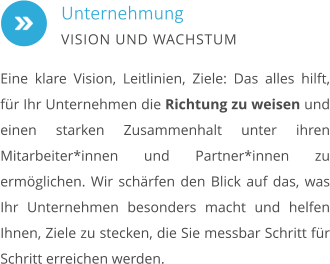 Eine klare Vision, Leitlinien, Ziele: Das alles hilft, für Ihr Unternehmen die Richtung zu weisen und einen starken Zusammenhalt unter ihren Mitarbeiter*innen und Partner*innen zu ermöglichen. Wir schärfen den Blick auf das, was Ihr Unternehmen besonders macht und helfen Ihnen, Ziele zu stecken, die Sie messbar Schritt für Schritt erreichen werden. Unternehmung VISION UND WACHSTUM