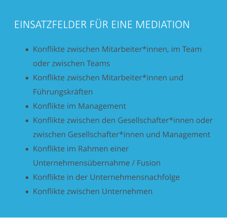 EINSATZFELDER FÜR EINE MEDIATION ·	Konflikte zwischen Mitarbeiter*innen, im Team oder zwischen Teams ·	Konflikte zwischen Mitarbeiter*innen und Führungskräften ·	Konflikte im Management ·	Konflikte zwischen den Gesellschafter*innen oder zwischen Gesellschafter*innen und Management ·	Konflikte im Rahmen einer Unternehmensübernahme / Fusion ·	Konflikte in der Unternehmensnachfolge ·	Konflikte zwischen Unternehmen