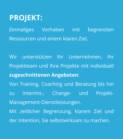 PROJEKT: Einmaliges Vorhaben mit begrenzten  Ressourcen und einem klaren Ziel.  Wir unterstützen Ihr Unternehmen, Ihr Projektteam und Ihre Projekte mit individuell zugeschnittenen Angeboten:Von Training, Coaching und Beratung bis hin zu Interims-, Change- und Projekt-Management-Dienstleistungen. Mit zeitlicher Begrenzung, klarem Ziel und der Intention, Sie selbstwirksam zu machen.