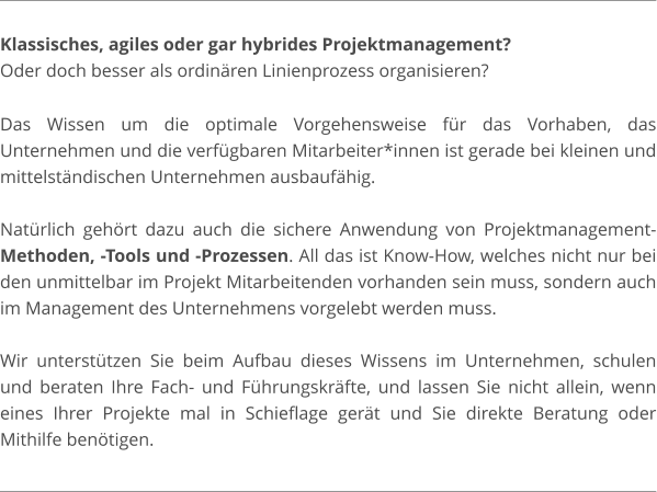 Klassisches, agiles oder gar hybrides Projektmanagement?  Oder doch besser als ordinären Linienprozess organisieren?  Das Wissen um die optimale Vorgehensweise für das Vorhaben, das Unternehmen und die verfügbaren Mitarbeiter*innen ist gerade bei kleinen und mittelständischen Unternehmen ausbaufähig.  Natürlich gehört dazu auch die sichere Anwendung von Projektmanagement-Methoden, -Tools und -Prozessen. All das ist Know-How, welches nicht nur bei den unmittelbar im Projekt Mitarbeitenden vorhanden sein muss, sondern auch im Management des Unternehmens vorgelebt werden muss.  Wir unterstützen Sie beim Aufbau dieses Wissens im Unternehmen, schulen und beraten Ihre Fach- und Führungskräfte, und lassen Sie nicht allein, wenn eines Ihrer Projekte mal in Schieflage gerät und Sie direkte Beratung oder Mithilfe benötigen.