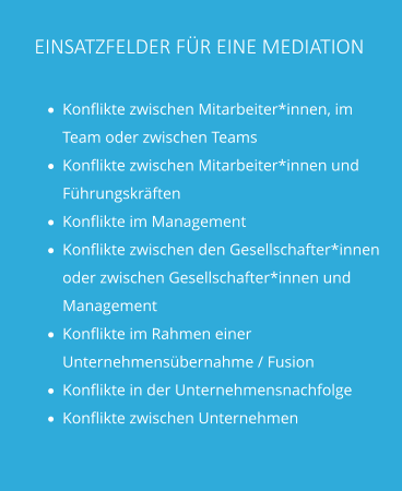 EINSATZFELDER FÜR EINE MEDIATION ·	Konflikte zwischen Mitarbeiter*innen, im Team oder zwischen Teams ·	Konflikte zwischen Mitarbeiter*innen und Führungskräften ·	Konflikte im Management ·	Konflikte zwischen den Gesellschafter*innen oder zwischen Gesellschafter*innen und Management ·	Konflikte im Rahmen einer Unternehmensübernahme / Fusion ·	Konflikte in der Unternehmensnachfolge ·	Konflikte zwischen Unternehmen