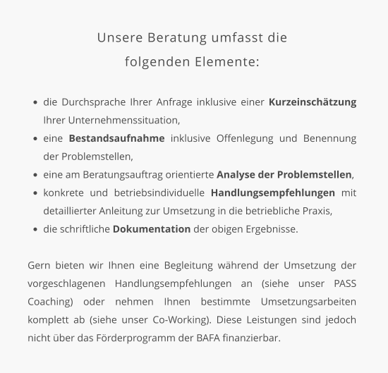 Unsere Beratung umfasst die  folgenden Elemente:  •	die Durchsprache Ihrer Anfrage inklusive einer Kurzeinschätzung Ihrer Unternehmenssituation, •	eine Bestandsaufnahme inklusive Offenlegung und Benennung der Problemstellen, •	eine am Beratungsauftrag orientierte Analyse der Problemstellen, •	konkrete und betriebsindividuelle Handlungsempfehlungen mit detaillierter Anleitung zur Umsetzung in die betriebliche Praxis, •	die schriftliche Dokumentation der obigen Ergebnisse.   Gern bieten wir Ihnen eine Begleitung während der Umsetzung der vorgeschlagenen Handlungsempfehlungen an (siehe unser PASS Coaching) oder nehmen Ihnen bestimmte Umsetzungsarbeiten komplett ab (siehe unser Co-Working). Diese Leistungen sind jedoch nicht über das Förderprogramm der BAFA finanzierbar.