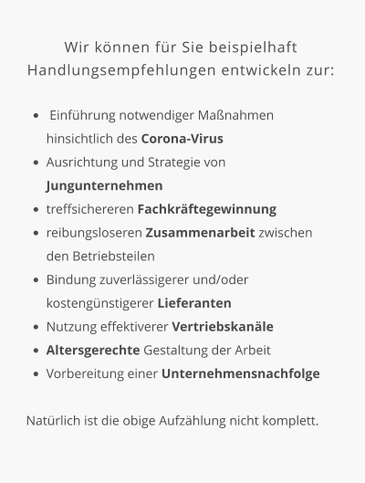 Wir können für Sie beispielhaft Handlungsempfehlungen entwickeln zur:  •	 Einführung notwendiger Maßnahmen hinsichtlich des Corona-Virus •	Ausrichtung und Strategie von Jungunternehmen •	treffsichereren Fachkräftegewinnung •	reibungsloseren Zusammenarbeit zwischen den Betriebsteilen •	Bindung zuverlässigerer und/oder kostengünstigerer Lieferanten •	Nutzung effektiverer Vertriebskanäle •	Altersgerechte Gestaltung der Arbeit •	Vorbereitung einer Unternehmensnachfolge   Natürlich ist die obige Aufzählung nicht komplett.